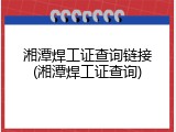 湘潭焊工证查询链接(湘潭焊工证查询)