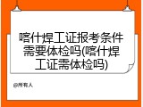 喀什焊工证报考条件需要体检吗(喀什焊工证需体检吗)
