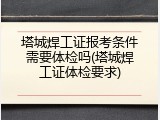 塔城焊工证报考条件需要体检吗(塔城焊工证体检要求)