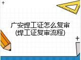 广安焊工证怎么复审(焊工证复审流程)