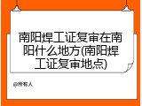 南阳焊工证复审在南阳什么地方(南阳焊工证复审地点)