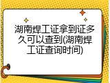 湖南焊工证拿到证多久可以查到(湖南焊工证查询时间)