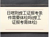 日喀则焊工证报考条件需要体检吗(焊工证报考需体检)