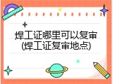 焊工证哪里可以复审(焊工证复审地点)