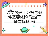兴安盟焊工证报考条件需要体检吗(焊工证需体检吗)