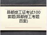 昌都焊工证考试100套题(昌都焊工考题百套)