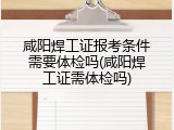 咸阳焊工证报考条件需要体检吗(咸阳焊工证需体检吗)