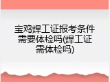 宝鸡焊工证报考条件需要体检吗(焊工证需体检吗)