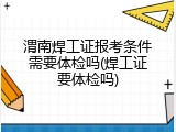渭南焊工证报考条件需要体检吗(焊工证要体检吗)