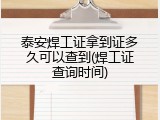 泰安焊工证拿到证多久可以查到(焊工证查询时间)