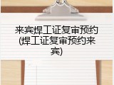 来宾焊工证复审预约(焊工证复审预约来宾)