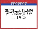 重庆焊工操作证报名焊工在哪考(重庆焊工证考点)