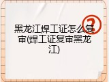 黑龙江焊工证怎么复审(焊工证复审黑龙江)