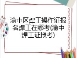 渝中区焊工操作证报名焊工在哪考(渝中焊工证报考)