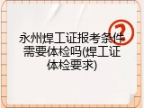 永州焊工证报考条件需要体检吗(焊工证体检要求)