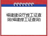 福建建设厅焊工证查询(福建焊工证查询)
