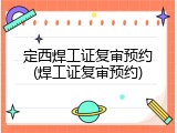 定西焊工证复审预约(焊工证复审预约)