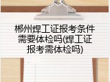 郴州焊工证报考条件需要体检吗(焊工证报考需体检吗)