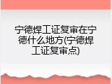 宁德焊工证复审在宁德什么地方(宁德焊工证复审点)