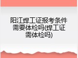阳江焊工证报考条件需要体检吗(焊工证需体检吗)