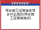 萍乡焊工证复审在萍乡什么地方(萍乡焊工证复审地点)