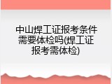 中山焊工证报考条件需要体检吗(焊工证报考需体检)
