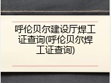 呼伦贝尔建设厅焊工证查询(呼伦贝尔焊工证查询)