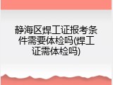 静海区焊工证报考条件需要体检吗(焊工证需体检吗)
