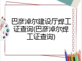巴彦淖尔建设厅焊工证查询(巴彦淖尔焊工证查询)