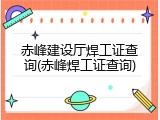 赤峰建设厅焊工证查询(赤峰焊工证查询)