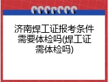 济南焊工证报考条件需要体检吗(焊工证需体检吗)