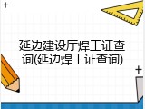 延边建设厅焊工证查询(延边焊工证查询)