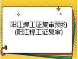 阳江焊工证复审预约(阳江焊工证复审)