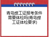 青岛焊工证报考条件需要体检吗(青岛焊工证体检要求)