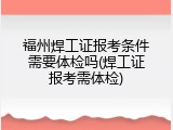 福州焊工证报考条件需要体检吗(焊工证报考需体检)