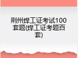 荆州焊工证考试100套题(焊工证考题百套)