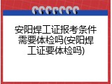 安阳焊工证报考条件需要体检吗(安阳焊工证要体检吗)