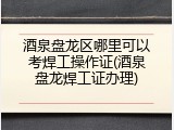 酒泉盘龙区哪里可以考焊工操作证(酒泉盘龙焊工证办理)