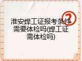 淮安焊工证报考条件需要体检吗(焊工证需体检吗)