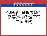 合肥焊工证报考条件需要体检吗(焊工证需体检吗)