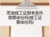 芜湖焊工证报考条件需要体检吗(焊工证要体检吗)