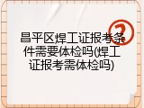 昌平区焊工证报考条件需要体检吗(焊工证报考需体检吗)
