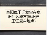 阜阳焊工证复审在阜阳什么地方(阜阳焊工证复审地点)