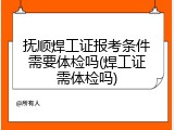 抚顺焊工证报考条件需要体检吗(焊工证需体检吗)