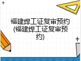 福建焊工证复审预约(福建焊工证复审预约)