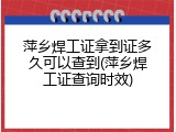 萍乡焊工证拿到证多久可以查到(萍乡焊工证查询时效)