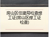 房山区住建局检查焊工证(房山区焊工证检查)