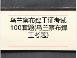 乌兰察布焊工证考试100套题(乌兰察布焊工考题)