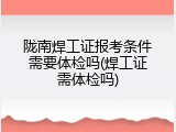 陇南焊工证报考条件需要体检吗(焊工证需体检吗)