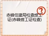 赤峰住建局检查焊工证(赤峰焊工证检查)